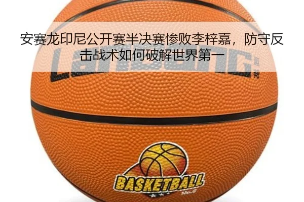 安赛龙印尼公开赛半决赛惨败李梓嘉，防守反击战术如何破解世界第一