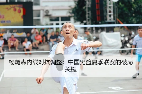 杨瀚森内线对抗调整：中国男篮夏季联赛的破局关键