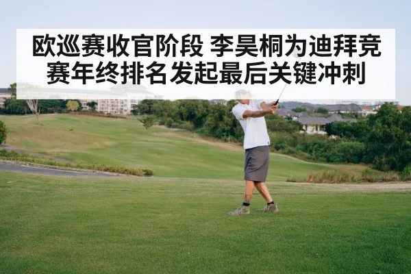 欧巡赛收官阶段 李昊桐为迪拜竞赛年终排名发起最后关键冲刺
