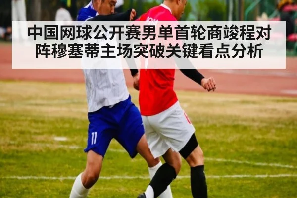中国网球公开赛男单首轮商竣程对阵穆塞蒂主场突破关键看点分析